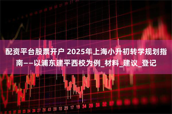 配资平台股票开户 2025年上海小升初转学规划指南——以浦东建平西校为例_材料_建议_登记