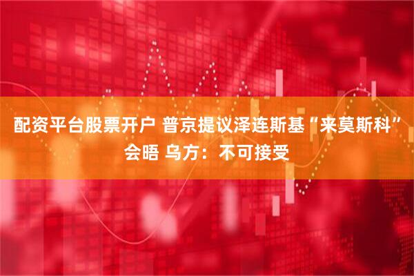 配资平台股票开户 普京提议泽连斯基“来莫斯科”会晤 乌方：不可接受