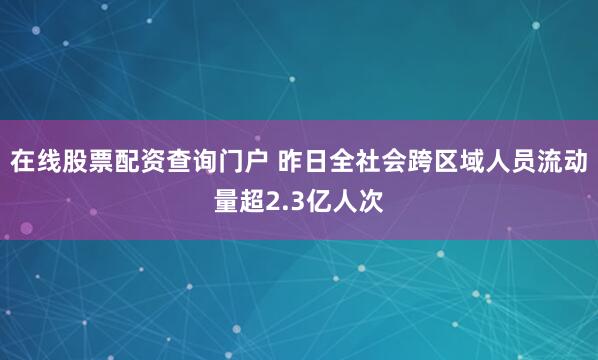 在线股票配资查询门户 昨日全社会跨区域人员流动量超2.3亿人次