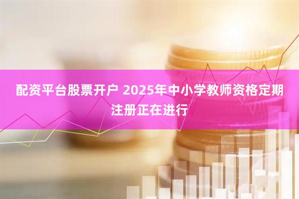 配资平台股票开户 2025年中小学教师资格定期注册正在进行