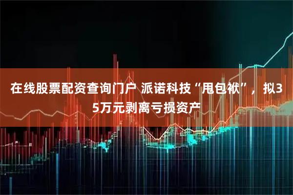 在线股票配资查询门户 派诺科技“甩包袱”，拟35万元剥离亏损资产