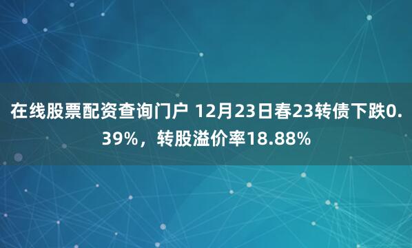 在线股票配资查询门户 12月23日春23转债下跌0.39%，转股溢价率18.88%