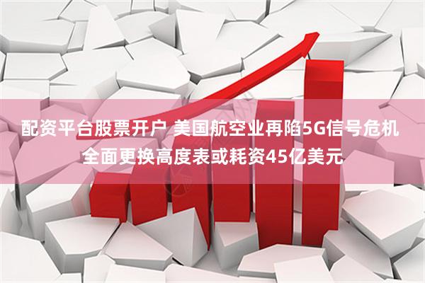 配资平台股票开户 美国航空业再陷5G信号危机 全面更换高度表或耗资45亿美元