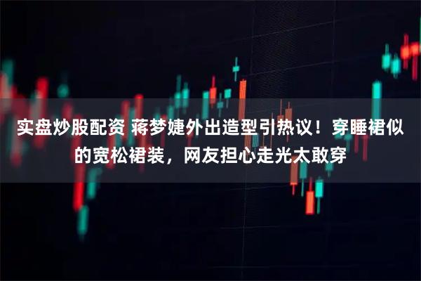 实盘炒股配资 蒋梦婕外出造型引热议！穿睡裙似的宽松裙装，网友担心走光太敢穿