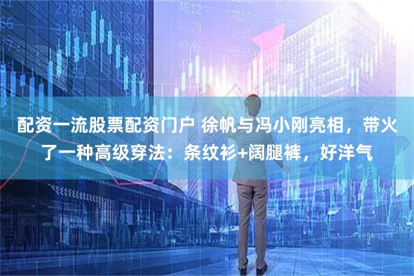 配资一流股票配资门户 徐帆与冯小刚亮相，带火了一种高级穿法：条纹衫+阔腿裤，好洋气