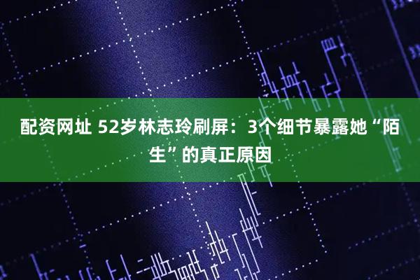 配资网址 52岁林志玲刷屏：3个细节暴露她“陌生”的真正原因