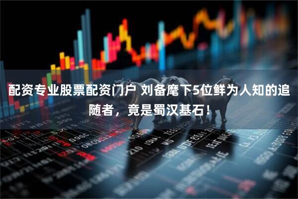 配资专业股票配资门户 刘备麾下5位鲜为人知的追随者，竟是蜀汉基石！