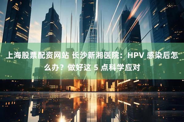 上海股票配资网站 长沙新湘医院：HPV 感染后怎么办？做好这 5 点科学应对