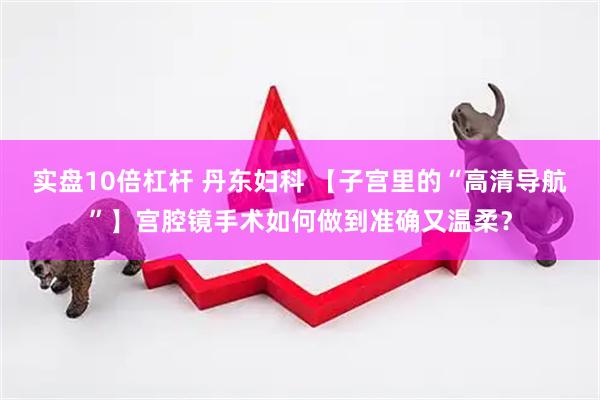 实盘10倍杠杆 丹东妇科 【子宫里的“高清导航”】宫腔镜手术如何做到准确又温柔？