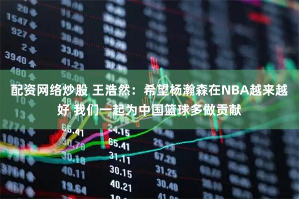配资网络炒股 王浩然：希望杨瀚森在NBA越来越好 我们一起为中国篮球多做贡献