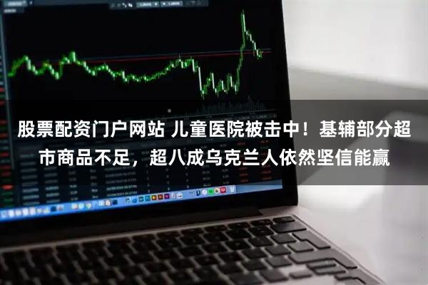 股票配资门户网站 儿童医院被击中！基辅部分超市商品不足，超八成乌克兰人依然坚信能赢